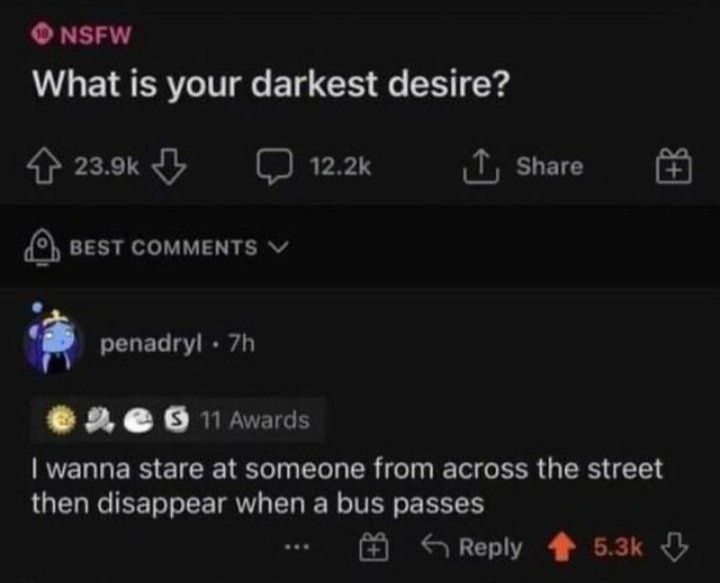 NSFW What is your darkest desire? 4% Share BEST COMMENTS репаагу! 9 wanna stare at someone from across the street then disappear when a bus passes Веру