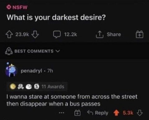 NSFW What is your darkest desire? 4% Share BEST COMMENTS репаагу! 9 wanna stare at someone from across the street then disappear when a bus passes Веру