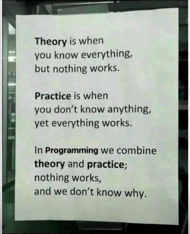 Theory is when you know everything, but nothing works. Practice is when you don’t know anything, yet everything works. In Programming we combine theory and practice; nothing works, and we don’t know w