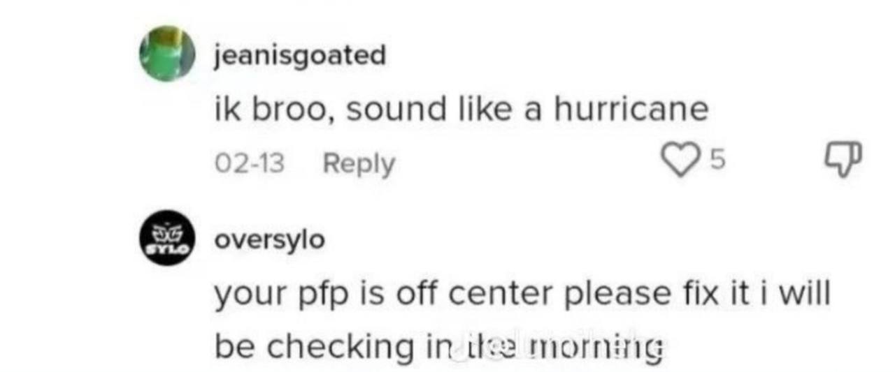 jeanisgoated broo, sound like a hurricane с 02-13 Reply oversylo your pfp is off center please fix it i will be checking in из morning