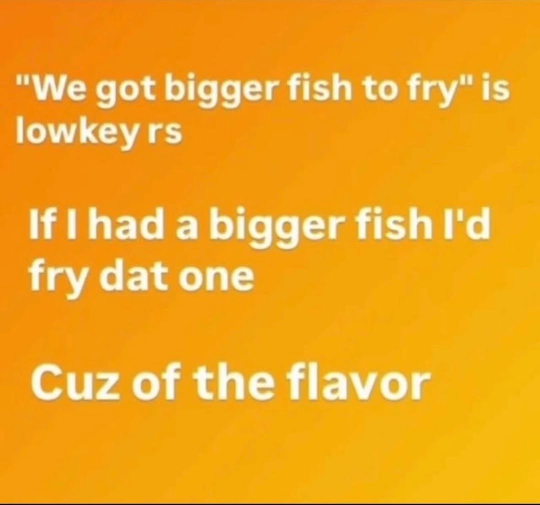 ‘We got bigger fish to fry" is lowkeyrs If |had a bigger fish fry dat one Cuz of the flavor