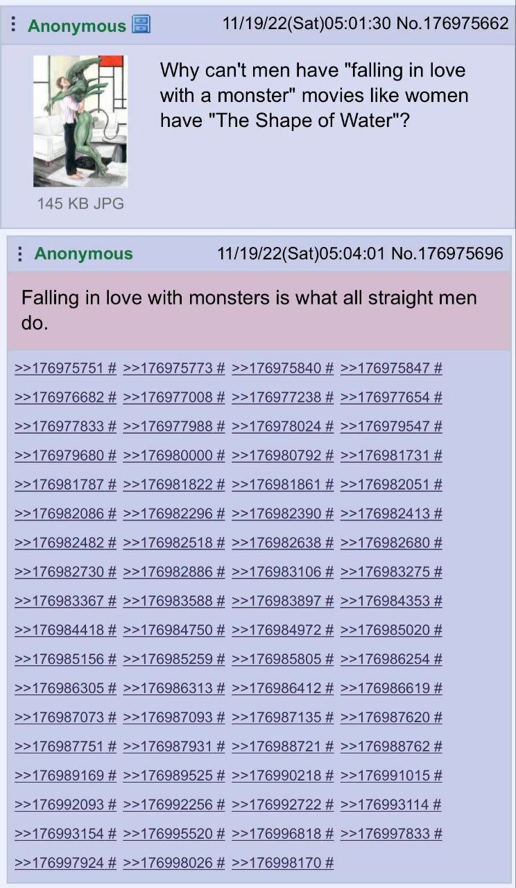 Anonymous 11/19/22(Sat)05:01:30 No.176975662 Why can't men have "falling in love with a monster" movies like women have "The Shape of Water"? 145 JPG Anonymous 11/19/22(Sat)05:04:01 No.176975696 Falli