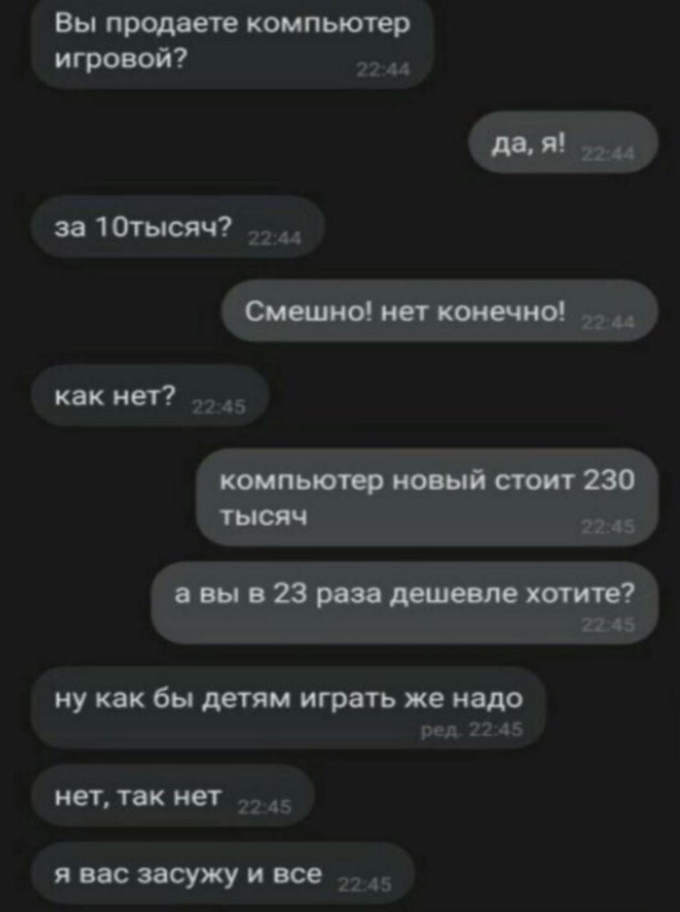 Вы продаете компьютер игровои? да, я! за 10тысяч? Смешно! нет конечно! как нет? компьютер новый стоит 230 тысяч а вы в 23 раза дешевле хотите? ну как бы детям играть же надо нет, так нет я вас засужу 