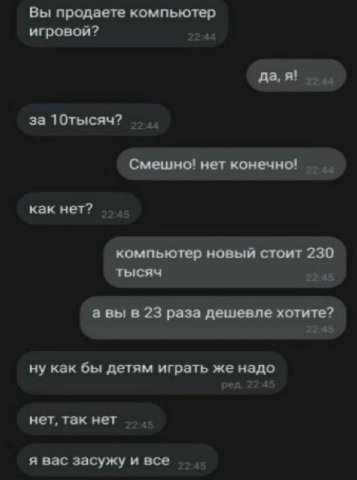 Вы продаете компьютер игровои? да, я! за 10тысяч? Смешно! нет конечно! как нет? компьютер новый стоит 230 тысяч а вы в 23 раза дешевле хотите? ну как бы детям играть же надо нет, так нет я вас засужу 