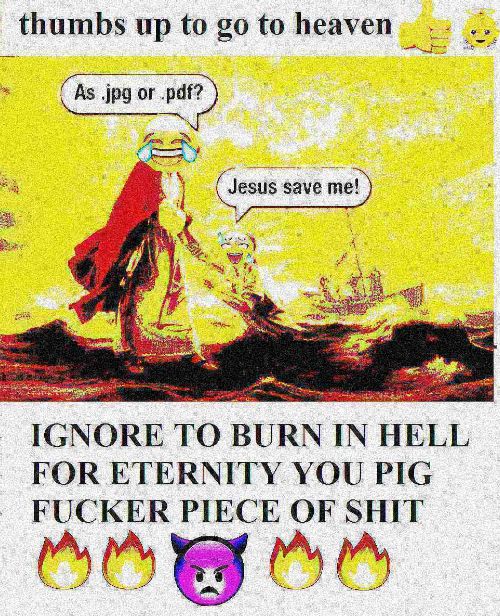 thumbs up to to heaven IGNORE ТО BURN IN HELL FOR ETERNITY YOU PIG FUCKER PIECE OF SHIT