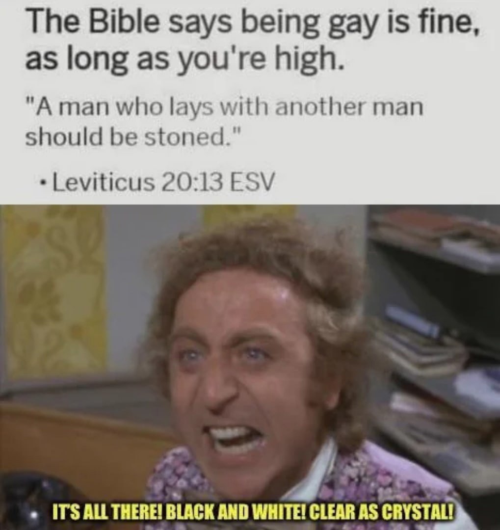 The Bible says being gay is fine, as long as you're high. "A man who lays with another man should be stoned." 20:13 ESV ITS ТНЕВЕ BLACK AND WHITE! CLEAR AS