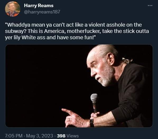 4 Harry Reams @harryreams187 "Whaddya mean can't act like a violent asshole on the subway? This is America, motherfucker, take the stick outta yer lily White ass and have some fun!” 7:05 May 3, 2023 3