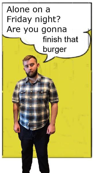 Alone опа Friday night? Are you gonna finish that burger