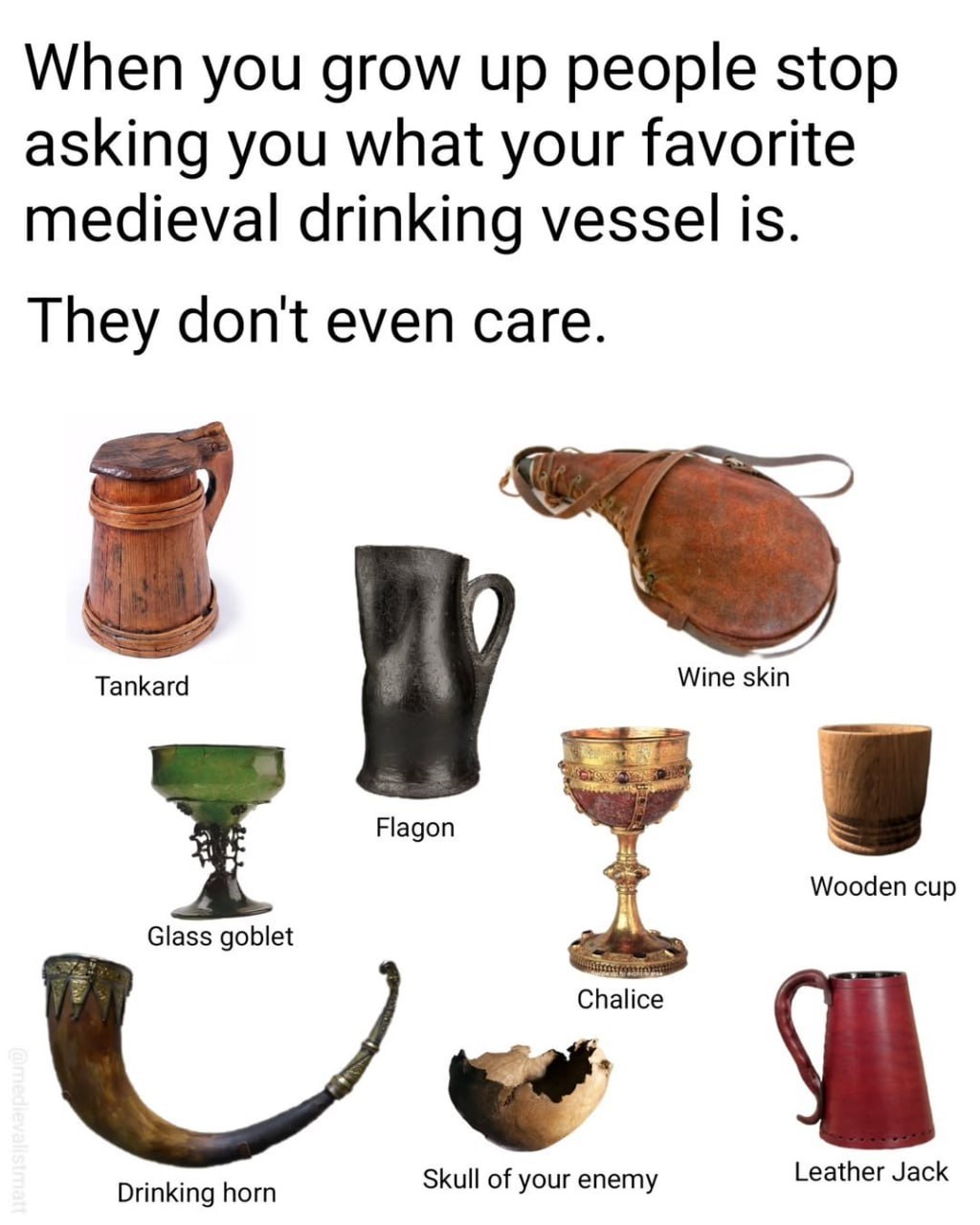 When you grow up people stop asking you what your favorite medieval drinking vessel is. They don't even care. Tankard Wine skin Flagon Wooden сир Glass goblet Drinking horn Skull of your enemy Leather