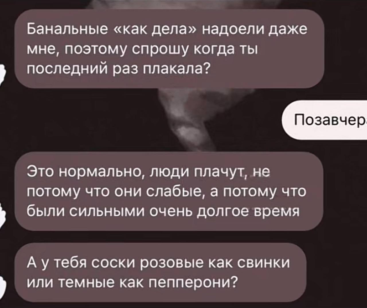 Банальные «как дела» надоели даже мне, поэтому спрошу когда ты последний раз плакала? Позавчер Это нормально, люди плачут, не потому что они слабые, а потому что были сильными очень долгое время А уте