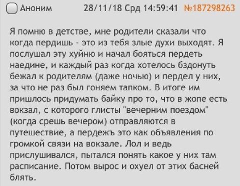Аноним 28/11/18 Срд 14:59:41 №187298263 Я помню в детстве, мне родители сказали что когда пердишь это из тебя злые духи выходят. Я послушал эту хуйню и начал бояться пердеть наедине, и каждый раз когд