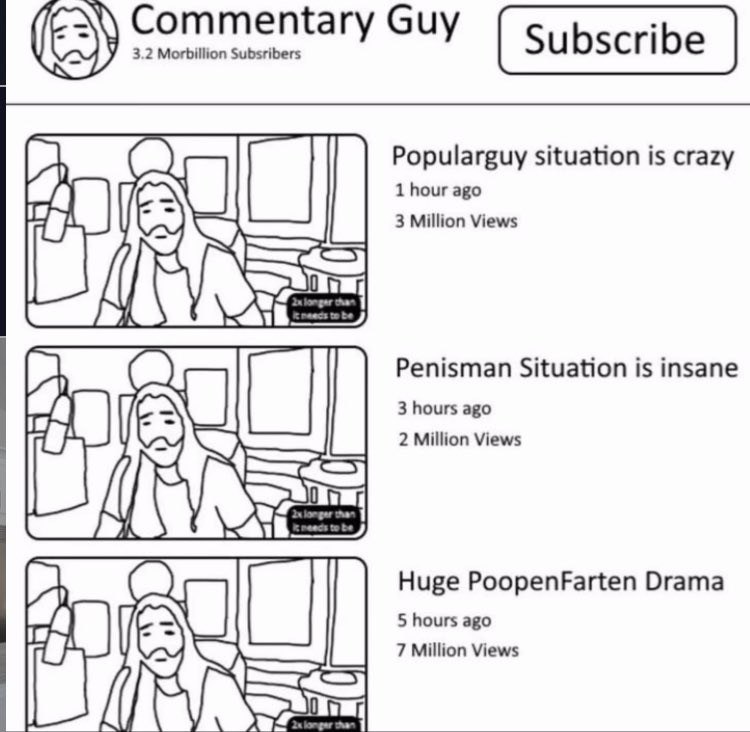 Commentary Guy 3.2 Morbillion Subsribers Popularguy situation is crazy 1 hour ago 3 Million Views Penisman Situation is insane 3 hours ago 8; 2 Million Views Huge PoopenFarten Drama 7 Million Views 5 