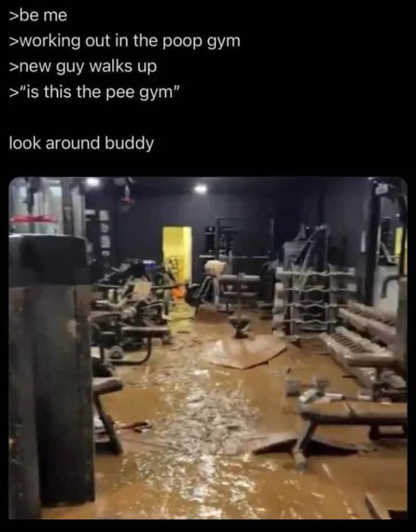 >be >working out in the poop gym >new guy walks up >“is this the pee gym” look around buddy