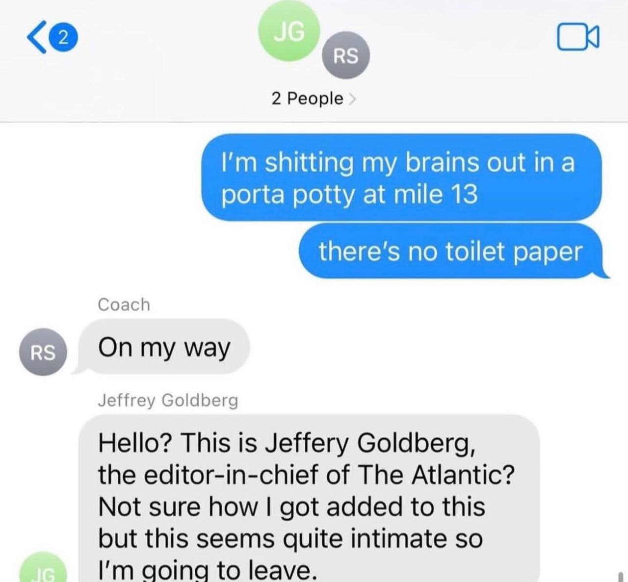 2 People shitting my brains out ina porta potty at mile 13 Coach On my way Jeffrey Goldberg Hello? This is Jeffery Goldberg, the editor-in-chief of The Atlantic? Not sure how got added to this but thi
