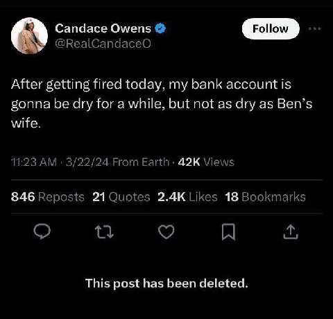 Candace Owens Follow @RealCandaceO After getting fired today, my bank account is gonna be dry for a while, but not as dry as Ben’s wife. 11:23 3/22/24 From Views 846 Reposts Likes 18 Bookmarks A This 
