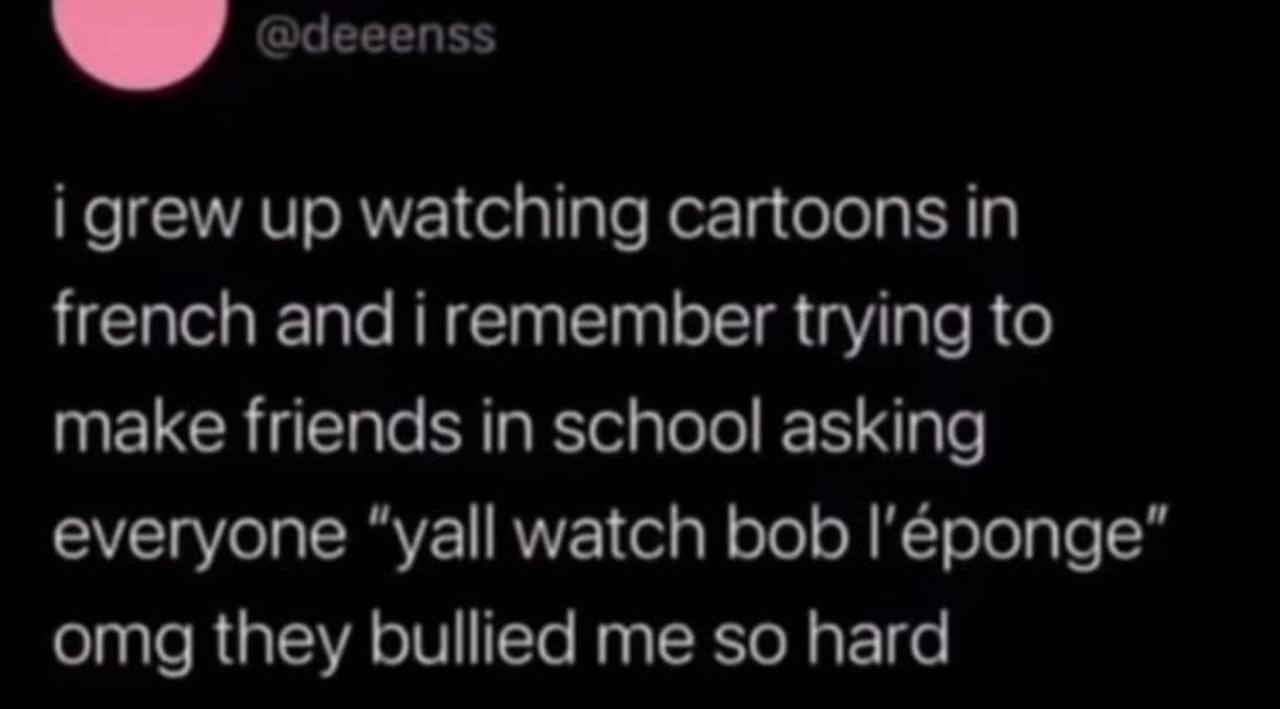 @deeenss i grew up watching cartoons in french and i remember trying to make friends in school asking everyone “yall watch bob omg they bullied me so hard