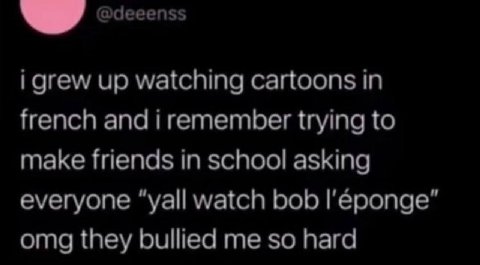 @deeenss i grew up watching cartoons in french and i remember trying to make friends in school asking everyone “yall watch bob omg they bullied me so hard