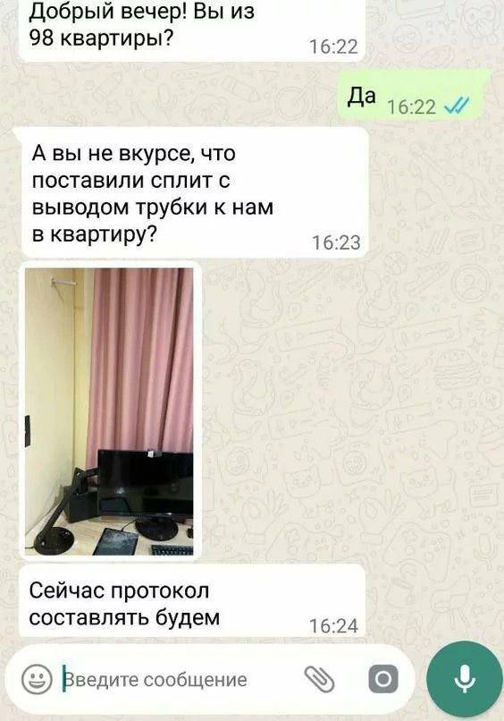Добрый вечер! Вы из 98 квартиры? 16:22 Да А вы не вкурсе, что поставили сплит с выводом трубки к нам в квартиру? 16:23 Сейчас протокол составлять будем 16:24 Введите сообщение о
