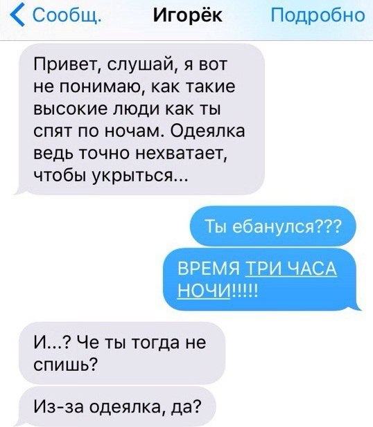 Сообщ. Игорёк Подробно Привет, слушай, я вот не понимаю, как такие высокие люди как ты спят по ночам. Одеялка ведь точно нехватает, чтобы укрыться... ВРЕМЯ ТРИ ЧАСА И...? Че ты тогда не спишь? Из-за о