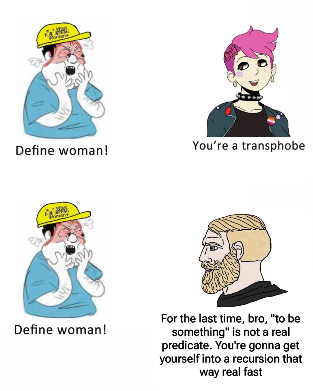 2. You’re a transphobe Define woman! ESQ For the last time, bro, "to be Define woman! something" is not a real predicate. You're gonna get yourself into a recursion that way real fast