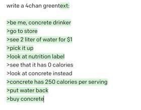 write a 4chan greentext: >be me, concrete drinker to store >see 2 liter of water for $1 >pick it up >look at nutrition label >see that it has 0 calories >look at concrete instead >concrete has 250 cal