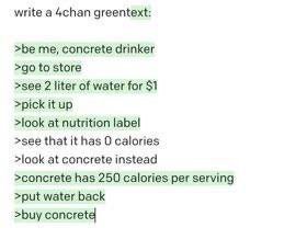 write a 4chan greentext: >be me, concrete drinker to store >see 2 liter of water for $1 >pick it up >look at nutrition label >see that it has 0 calories >look at concrete instead >concrete has 250 cal