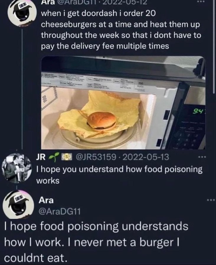 Ага when i get doordash i order 20 cheeseburgers at a time and heat them up throughout the week so that i dont have to pay the delivery fee multiple times hope you understand how food poisoning works 