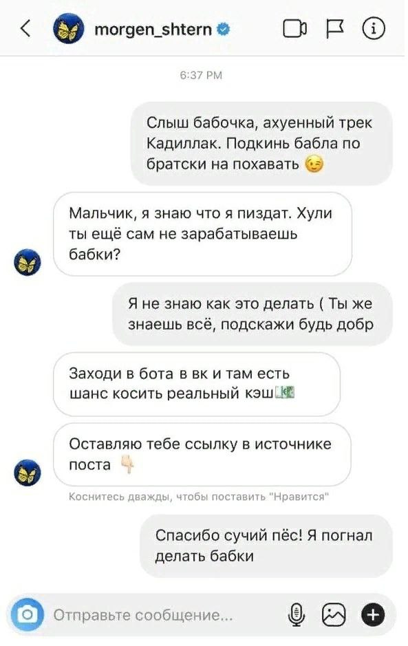 morgen_shtern око 6:37 Слыш бабочка, ахуенный трек Кадиллак. Подкинь бабла по братски на похавать Мальчик, я знаю что я пиздат. Хули ты ещё сам не зарабатываешь бабки? Я не знаю как это делать Ты же з