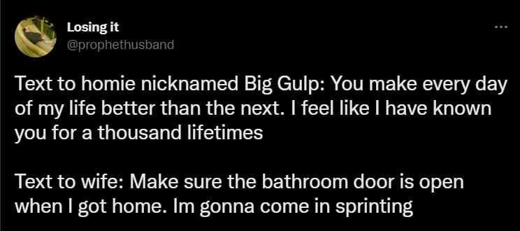 Losing it @prophethusband Text to homie nicknamed Big Gulp: You make every day of my life better than the next. feel like have known you for a thousand lifetimes Text to wife: Make sure the bathroom d