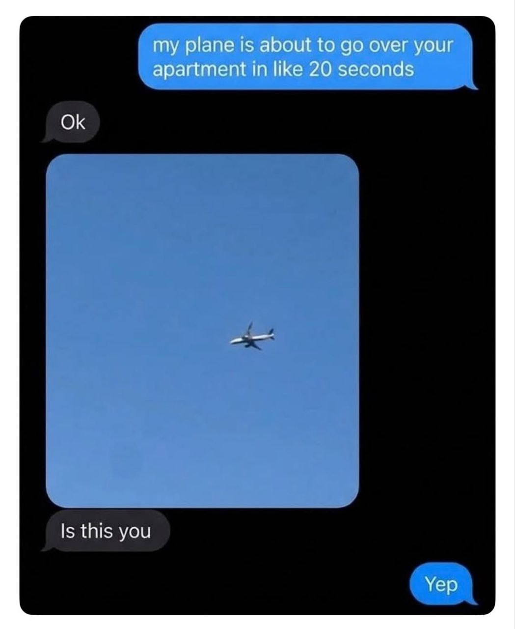 my plane is about to over your apartment in like 20 seconds Is this you Yep