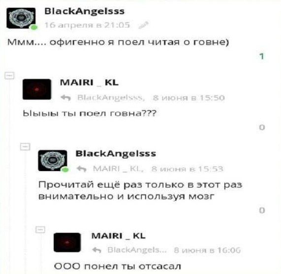 BlackAngelsss 5) ммм офигенно я поел читая о говне) Ыыыы поел говна??? BlackAngelsss Прочитай ещё раз только в этот раз внимательно и используя мозг MAIRI_ OOO понел ты отсасал