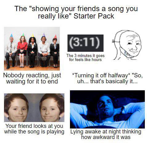 The "showing your friends а song you really like" Starter Pack 4 (311) 43 у у The 3 minutes it goes for feels like hours Nobody reacting, just *Turning it off halfway* "So, waiting for it to end that'