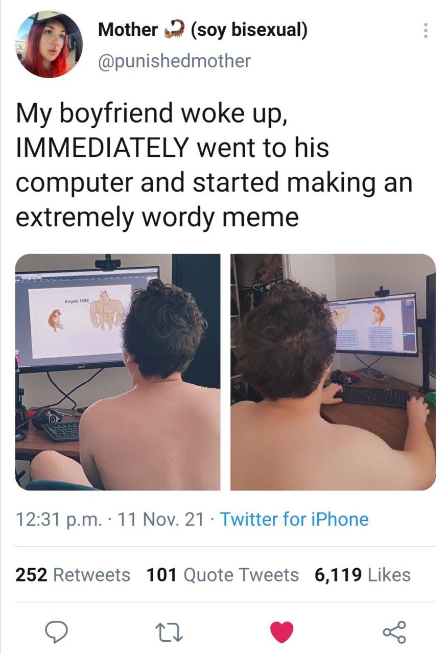Mother (soy bisexual) @punishedmother My boyfriend woke up, IMMEDIATELY went to his computer and started making an extremely wordy meme 1 12:31 11 Nov. 21 Twitter for iPhone 252 Retweets 101 Quote Twe