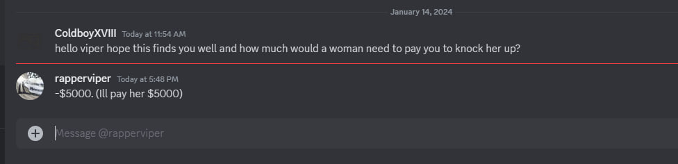 January 14, 2024 Today at 11:54 hello viper hope this finds you well and how much would a woman need to pay you to knock her up? rapperviper Today at -$5000. (Ill pay her $5000)