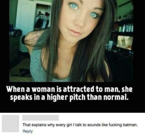 Whena мотап 15 attracted to man, she speaks ina higher pitch than normal. That explains why every girl talk to sounds like fucking batman. Reply