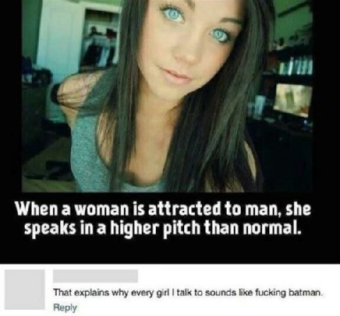 Whena мотап 15 attracted to man, she speaks ina higher pitch than normal. That explains why every girl talk to sounds like fucking batman. Reply