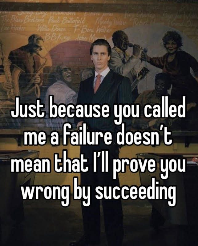 Just because you called me a failure doesn't mean that I'll prove you wrong succeeding