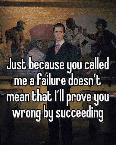 Just because you called me a failure doesn't mean that I'll prove you wrong succeeding