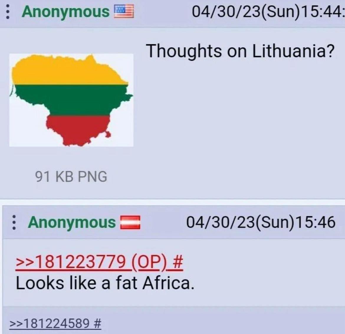 Anonymous 04/30/23(Sun)15:44: Thoughts on Lithuania? 91 PNG Anonymous 04/30/23(Sun)15:46 >>181223779 Looks like a fat Africa. >>181224589
