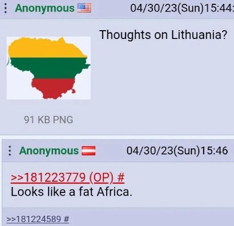 Anonymous 04/30/23(Sun)15:44: Thoughts on Lithuania? 91 PNG Anonymous 04/30/23(Sun)15:46 >>181223779 Looks like a fat Africa. >>181224589