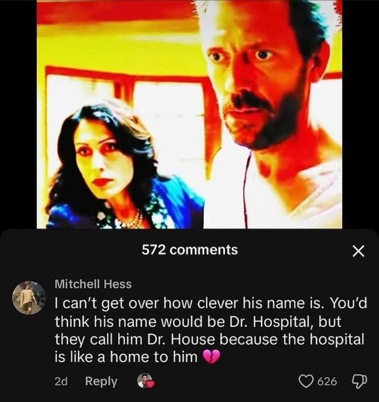 С 572 comments Mitchell Hess can’t get over how clever his name is. You’d think his name would be Hospital, but they call him House because the hospital is like to him Reply ©2626
