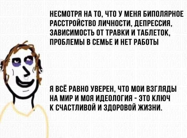 НЕСМОТРЯ НА ТО, ЧТО У МЕНЯ БИПОЛЯРНОЕ РАССТРОЙСТВО ЛИЧНОСТИ, ДЕПРЕССИЯ, ЗАВИСИМОСТЬ ОТ ТРАВКИ И ТАБЛЕТОК, ПРОБЛЕМЫ В СЕМЬЕ И НЕТ РАБОТЫ Я ВСЁ РАВНО УВЕРЕН, ЧТО МОИ ВЗГЛЯДЫ НА МИР И МОЯ ИДЕОЛОГИЯ ЭТО К