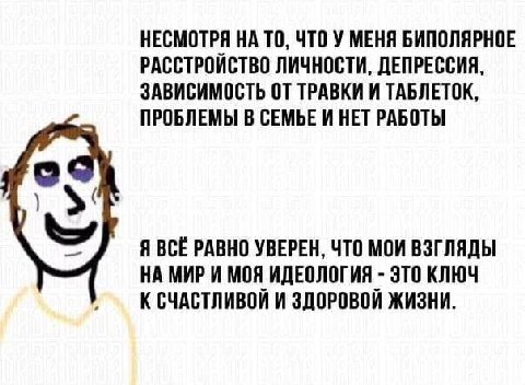 НЕСМОТРЯ НА ТО, ЧТО У МЕНЯ БИПОЛЯРНОЕ РАССТРОЙСТВО ЛИЧНОСТИ, ДЕПРЕССИЯ, ЗАВИСИМОСТЬ ОТ ТРАВКИ И ТАБЛЕТОК, ПРОБЛЕМЫ В СЕМЬЕ И НЕТ РАБОТЫ Я ВСЁ РАВНО УВЕРЕН, ЧТО МОИ ВЗГЛЯДЫ НА МИР И МОЯ ИДЕОЛОГИЯ ЭТО К