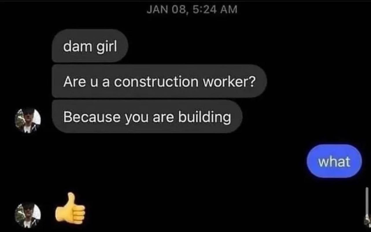JAN 08, 5:24 dam girl Are и а construction worker? Because you are building