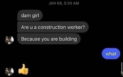 JAN 08, 5:24 dam girl Are и а construction worker? Because you are building