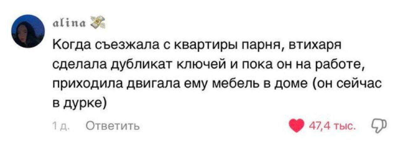 alina a Когда съезжала с квартиры парня, втихаря сделала дубликат ключей и пока он на работе, приходила двигала ему мебель в доме (он сейчас в дурке) Ответить 47,4 тыс.