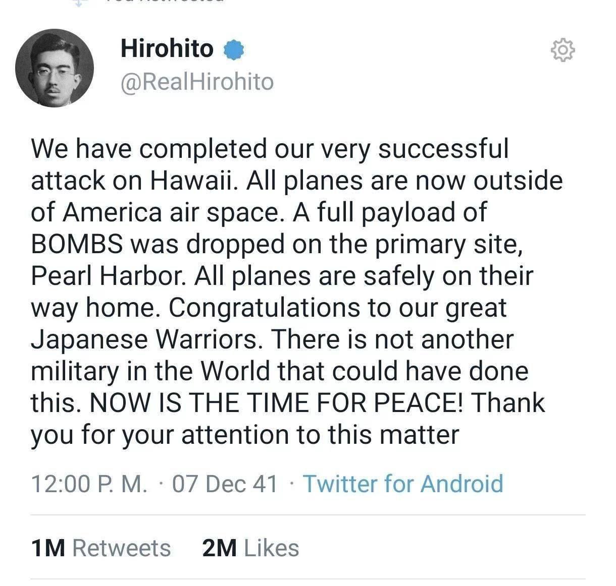 Hirohito @RealHirohito We have completed our very successful attack on Hawaii. All planes are now outside of America air space. A full payload of BOMBS was dropped on the primary site, Pearl Harbor. A