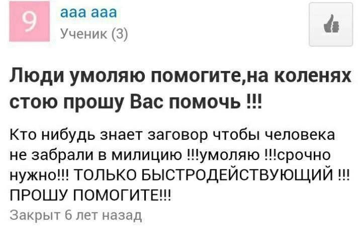 ааа ааа Ученик (3) Люди умоляю помогите,на коленях стою прошу Вас помочь Кто нибудь знает заговор чтобы человека не забрали в милицию !!умоляю нужно!!! ТОЛЬКО БЫСТРОДЕЙСТВУЮЩИЙ ПРОШУ ПОМОГИТЕ!! Закрыт