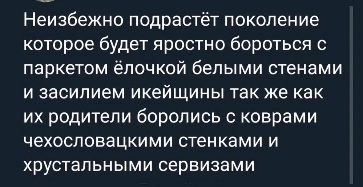 Неизбежно подрастёт поколение которое будет яростно бороться с паркетом ёлочкой белыми стенами и засилием икейщины так же как родители боролись с коврами чехословацкими стенками и хрустальными сервиза