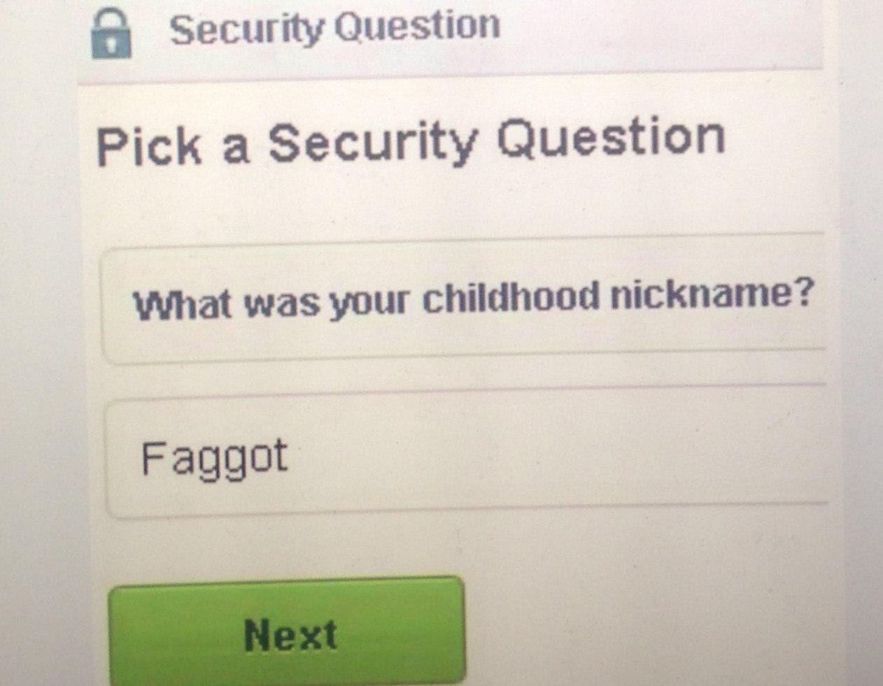 Security Question Pick a Security Question What was your childhood nickname? Faggot